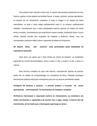 Uma postura bem natural é muito rara. A maioria das pessoas posicionam-se mal,
ficando sujeitas a toda espécie de tensões físicas. A asana, portanto, precisa aperfeiçoar-
se através de um treinamento cuidadoso. A meta é chegar a um estado de alerta
espontâneo, no qual o corpo esteja perfeitamente ereto e, no entanto, perfeitamente
relaxado. Considerando que o corpo desajustado exprime apenas um estado de mente
tenso e inquieto, recomenda-se que acalmemos nossas mentes, meditando sobre o que é
infinito. Nossas mentes são incapazes de imaginar o Brahman infinito; mas, em
contrapartida, podemos refletir sobre a expansão ilimitada do firmamento.
48. Depois disso, não seremos mais perturbados pelas dualidades da
experiência sensorial.
Quer dizer, por aquilo que o Gita chama de "pares de opostos", as dualidades
aparentes do mundo fenomenológico, como o calor e o frio, o prazer e a dor, o bem e o
mal etc.
Este domínio completo do corpo não decorre, naturalmente, apenas da postura,
porém de um estado de compenetração na consciência de Deus. Patanjali prossegue
descrevendo práticas adicionais necessárias para que se alcance semelhante estado.
49.Depois de dominar a postura, é preciso praticar o controle do prana
(pranayama), interrompendo os movimentos de inalação e exalação.
50.Pode-se interromper a respiração externa ou internamente, ou cortando-a em
meios movimentos e regulando-a de acordo com o lugar, tempo e número fixo de
movimentos, de tal modo que a interrupção seja longa ou breve.
 