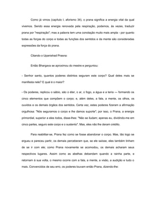 Como já vimos (capítulo I, aforismo 34), o prana significa a energia vital da qual
vivemos. Sendo essa energia renovada pela respiração, podemos, às vezes, traduzir
prana por "respiração"; mas a palavra tem uma conotação muito mais ampla - por quanto
todas as forças do corpo e todas as funções dos sentidos e da mente são consideradas
expressões da força do prana.
Citando o Upanishad Prasna:
Então Bhargava se aproximou do mestre e perguntou:
- Senhor santo, quantos poderes distintos seguram este corpo? Qual deles mais se
manifesta nele? E qual é o maior?
- Os poderes, replicou o sábio, são o éter, o ar, o fogo, a água e a terra — formando os
cinco elementos que compõem o corpo; e, além deles, a fala, a mente, os olhos, os
ouvidos e os demais órgãos dos sentidos. Certa vez, estes poderes fizeram a afirmação
orgulhosa: "Nós seguramos o corpo e lhe damos suporte''; por isso, o Prana, a energia
primordial, superior a eles todos, disse-lhes: "Não se iludam; apenas eu, dividindo-me em
cinco partes, seguro este corpo e o sustento". Mas, eles não lhe deram crédito.
Para reabilitar-se, Prana fez como se fosse abandonar o corpo. Mas, tão logo se
ergueu e pareceu partir, os demais perceberam que, se ele saísse, eles também tinham
de se ir com ele; como Prana novamente se acomodou, os demais acharam seus
respectivos lugares. Assim como as abelhas debandam quando a rainha parte, e
retornam à sua volta, o mesmo ocorre com a fala, a mente, a visão, a audição e tudo o
mais. Convencidos de seu erro, os poderes louvam então Prana, dizendo-lhe:
 
