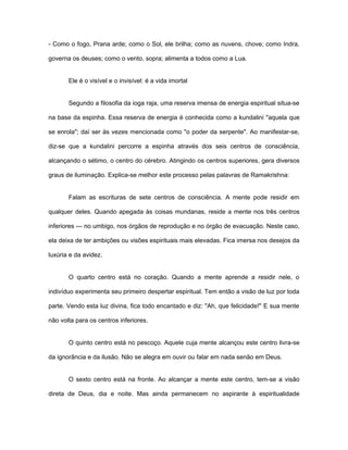 - Como o fogo, Prana arde; como o Sol, ele brilha; como as nuvens, chove; como Indra,
governa os deuses; como o vento, sopra; alimenta a todos como a Lua.
Ele é o visível e o invisível: é a vida imortal
Segundo a filosofia da ioga raja, uma reserva imensa de energia espiritual situa-se
na base da espinha. Essa reserva de energia é conhecida como a kundalini "aquela que
se enrola"; daí ser às vezes mencionada como "o poder da serpente". Ao manifestar-se,
diz-se que a kundalini percorre a espinha através dos seis centros de consciência,
alcançando o sétimo, o centro do cérebro. Atingindo os centros superiores, gera diversos
graus de iluminação. Explica-se melhor este processo pelas palavras de Ramakrishna:
Falam as escrituras de sete centros de consciência. A mente pode residir em
qualquer deles. Quando apegada às coisas mundanas, reside a mente nos três centros
inferiores — no umbigo, nos órgãos de reprodução e no órgão de evacuação. Neste caso,
ela deixa de ter ambições ou visões espirituais mais elevadas. Fica imersa nos desejos da
luxúria e da avidez.
O quarto centro está no coração. Quando a mente aprende a residir nele, o
indivíduo experimenta seu primeiro despertar espiritual. Tem então a visão de luz por toda
parte. Vendo esta luz divina, fica todo encantado e diz: "Ah, que felicidade!'' E sua mente
não volta para os centros inferiores.
O quinto centro está no pescoço. Aquele cuja mente alcançou este centro livra-se
da ignorância e da ilusão. Não se alegra em ouvir ou falar em nada senão em Deus.
O sexto centro está na fronte. Ao alcançar a mente este centro, tem-se a visão
direta de Deus, dia e noite. Mas ainda permanecem no aspirante à espiritualidade
 
