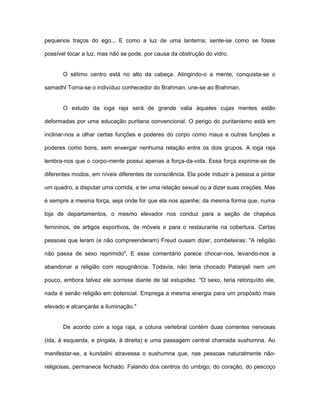 pequenos traços do ego... E como a luz de uma lanterna; sente-se como se fosse
possível tocar a luz, mas não se pode, por causa da obstrução do vidro.
O sétimo centro está no alto da cabeça. Atingindo-o a mente, conquista-se o
samadhl Torna-se o indivíduo conhecedor do Brahman, une-se ao Brahman.
O estudo da ioga raja será de grande valia àqueles cujas mentes estão
deformadas por uma educação puritana convencional. O perigo do puritanismo está em
inclinar-nos a olhar certas funções e poderes do corpo como maus e outras funções e
poderes como bons, sem enxergar nenhuma relação entre os dois grupos. A ioga raja
lembra-nos que o corpo-mente possui apenas a força-da-vida. Essa força exprime-se de
diferentes modos, em níveis diferentes de consciência. Ela pode induzir a pessoa a pintar
um quadro, a disputar uma corrida, a ter uma relação sexual ou a dizer suas orações. Mas
é sempre a mesma força, seja onde for que ela nos apanhe; da mesma forma que, numa
loja de departamentos, o mesmo elevador nos conduz para a seção de chapéus
femininos, de artigos esportivos, de móveis e para o restaurante na cobertura. Certas
pessoas que leram (e não compreenderam) Freud ousam dizer, zombeteiras: "A religião
não passa de sexo reprimido". E esse comentário parece chocar-nos, levando-nos a
abandonar a religião com repugnância. Todavia, não teria chocado Patanjali nem um
pouco, embora talvez ele sorrisse diante de tal estupidez. "O sexo, teria retorquído ele,
nada é senão religião em potencial. Emprega a mesma energia para um propósito mais
elevado e alcançarás a iluminação."
De acordo com a ioga raja, a coluna vertebral contém duas correntes nervosas
(ida, à esquerda, e pingala, à direita) e uma passagem central chamada sushumna. Ao
manifestar-se, a kundalini atravessa o sushumna que, nas pessoas naturalmente não-
religiosas, permanece fechado. Falando dos centros do umbigo, do coração, do pescoço
 