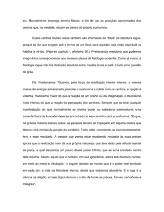 etc, Ramakrishna emprega termos físicos, a fim de dar as posições aproximadas dos
centros que, na verdade, situam-se dentro do próprio sushumna.
Esses centros muitas vezes também são chamados de "lótus" na literatura iogue,
porque se diz que surgem sob a forma de um lótus para aqueles cuja visão espiritual os
habilita a vê-los. (Veja-se capítulo I, aforismo 36.) Vivekananda menciona que podemos
imaginá-los correspondendo aos diversos plexos da fisiologia ocidental. Como já vimos, a
fisiologia iogue não faz distinção absoluta entre matéria bruta e sutil: é tudo uma questão
de grau.
Diz Vivekananda: "Quando, pela força da meditação interior intensa, a imensa
massa de energia armazenada percorre o sushumna e colide com os centros, a reação é
violenta, muitíssimo maior do que a reação de um sonho ou da imaginação, e muitíssimo
mais intensa do que a reação da percepção dos sentidos. Sempre que se teve qualquer
manifestação do que normalmente se chama poder ou sabedoria sobrenatural, uma
corrente fraca de kundalini deve ter encontrado aí seu caminho para o sushumna. Só que,
na grande maioria desses casos, as pessoas devem ter tropeçado em alguma prática que
liberou uma minúscula porção da kundalini. Todo culto, consciente ou inconscientemente,
leva a esse resultado. A pessoa que pensa estar recebendo resposta às suas preces
ignora que a realização vem da sua própria natureza, que teve êxito pela atitude mental
da prece, a qual despertou um pouco desse poder infinito, que se acha enrolado dentro
dela mesma. Assim, aquilo que o homem, em sua ignorância, adora sob diversos nomes,
em meio ao medo e tribulação - o ioguim declara ao mundo que é o poder real enrolado
em cada ser, a mãe da felicidade eterna, desde que saibamos abordá-la. E a ioga é a
ciência da religião, a base lógica de todo o culto, de todas as preces, formas, cerimônias e
milagres".
 