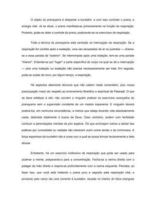 O objeto do pranayama é despertar a kundalini, e com isso controlar o prana, a
energia vital. Já se disse, o prana manifesta-se primeiramente na função da respiração.
Portanto, pode-se obter o controle do prana, praticando-se os exercícios de respiração.
Toda a técnica do pranayama está centrada na interrupção da respiração. Se a
respiração for contida após a exalação, uma vez esvaziados de ar os pulmões — chama-
se a essa parada de "exterior". Se interrompida após uma inalação, tem-se uma parada
"interior". Entende-se por "lugar" a parte específica do corpo na qual se dá a interrupção
— pois uma inalação ou exalação não precisa necessariamente ser total. Em seguida,
pode-se sustar de novo, por algum tempo, a respiração.
Há aspectos altamente técnicos que não cabem neste comentário, pois nossa
preocupação maior diz respeito ao ensinamento filosófico e espiritual de Patanjali. O que
se deve enfatizar é isto: não convém a ninguém praticar os exercícios avançados do
pranayama sem a supervisão constante de um mestre experiente. E ninguém deverá
praticá-los, em nenhuma circunstância, a menos que esteja levando vida absolutamente
casta, dedicada totalmente à busca de Deus. Caso contrário, podem com facilidade
conduzir a perturbações mentais da pior espécie. Os que encorajam outros a adotar tais
práticas por curiosidade ou vaidade não merecem outro nome senão o de criminosos. A
força espantosa da kundalini não é coisa com a qual se possa brincar levianamente e dela
abusar.
Entretanto, há um exercício inofensivo de respiração que pode ser usado para
acalmar a mente, preparando-a para a concentração. Fecha-se a narina direita com o
polegar da mão direita e respira-se profundamente com a narina esquerda. Perceba, ao
fazer isso, que você está inalando o prana puro e sagrado pela respiração vital, e
enviando pelo nervo ida uma corrente à kundalini, situada no interior do lótus triangular
 