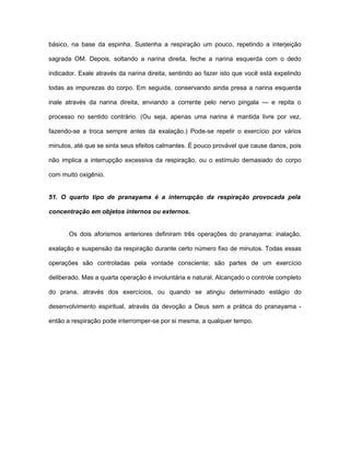 básico, na base da espinha. Sustenha a respiração um pouco, repetindo a interjeição
sagrada OM. Depois, soltando a narina direita, feche a narina esquerda com o dedo
indicador. Exale através da narina direita, sentindo ao fazer isto que você está expelindo
todas as impurezas do corpo. Em seguida, conservando ainda presa a narina esquerda
inale através da narina direita, enviando a corrente pelo nervo pingala — e repita o
processo no sentido contrário. (Ou seja, apenas uma narina é mantida livre por vez,
fazendo-se a troca sempre antes da exalação.) Pode-se repetir o exercício por vários
minutos, até que se sinta seus efeitos calmantes. É pouco provável que cause danos, pois
não implica a interrupção excessiva da respiração, ou o estímulo demasiado do corpo
com muito oxigênio.
51. O quarto tipo de pranayama é a interrupção da respiração provocada pela
concentração em objetos internos ou externos.
Os dois aforismos anteriores definiram três operações do pranayama: inalação,
exalação e suspensão da respiração durante certo número fixo de minutos. Todas essas
operações são controladas pela vontade consciente; são partes de um exercício
deliberado. Mas a quarta operação é involuntária e natural. Alcançado o controle completo
do prana, através dos exercícios, ou quando se atingiu determinado estágio do
desenvolvimento espiritual, através da devoção a Deus sem a prática do pranayama -
então a respiração pode interromper-se por si mesma, a qualquer tempo.
 