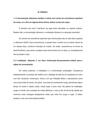 III. FORÇAS
1. A concentração (dharana) mantém a mente num centro de consciência espiritual
do corpo, ou a fixa em alguma forma divina, dentro ou fora do corpo.
O primeiro dos cinco "membros" da ioga foram discutidos no capítulo anterior.
Restam três: a concentração (dharana), a meditação (dhyana) e a absorção (samadhi).
Os centros de consciência espiritual aqui mencionados são os sete lótus (capítulo
II, aforismos 49-50). Para concentrar-se, é preciso fixar a mente na Luz interior dentro de
um desses lótus, conforme instrução do mestre. Ou então, concentrar-se na forma do
Ideal Escolhido, procurando visualizar essa forma dentro de um lótus, ou completamente
fora do próprio corpo.
2. A meditação (dhyana) é um fluxo ininterrupto de pensamento voltado para o
objeto da concentração.
Em outras palavras, a meditação é a concentração prolongada. Compara-se
freqüentemente o processo de meditar com o despejar de óleo de um recipiente em outro,
num fluir constante, ininterrupto. Vimos (1,2) que Patanjali define o pensamento como
uma onda (vritti) da mente. Em geral, uma onda de pensamento surge, permanece algum
tempo na mente e depois cessa, dando lugar a outra onda. Na prática da meditação,
surge na mente uma sucessão de ondas idênticas, e isso se faz de forma tão rápida que
nenhuma onda consegue desaparecer antes que outra lhe ocupe o lugar. O efeito,
portanto, é de uma continuidade perfeita.
 