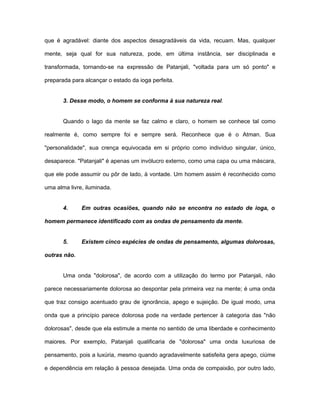 que é agradável: diante dos aspectos desagradáveis da vida, recuam. Mas, qualquer
mente, seja qual for sua natureza, pode, em última instância, ser disciplinada e
transformada, tornando-se na expressão de Patanjali, "voltada para um só ponto" e
preparada para alcançar o estado da ioga perfeita.
3. Desse modo, o homem se conforma à sua natureza real.
Quando o lago da mente se faz calmo e claro, o homem se conhece tal como
realmente é, como sempre foi e sempre será. Reconhece que é o Atman. Sua
"personalidade", sua crença equivocada em si próprio como indivíduo singular, único,
desaparece. "Patanjali" é apenas um invólucro externo, como uma capa ou uma máscara,
que ele pode assumir ou pôr de lado, à vontade. Um homem assim é reconhecido como
uma alma livre, iluminada.
4. Em outras ocasiões, quando não se encontra no estado de ioga, o
homem permanece identificado com as ondas de pensamento da mente.
5. Existem cinco espécies de ondas de pensamento, algumas dolorosas,
outras não.
Uma onda "dolorosa", de acordo com a utilização do termo por Patanjali, não
parece necessariamente dolorosa ao despontar pela primeira vez na mente; é uma onda
que traz consigo acentuado grau de ignorância, apego e sujeição. De igual modo, uma
onda que a princípio parece dolorosa pode na verdade pertencer à categoria das "não
dolorosas", desde que ela estimule a mente no sentido de uma liberdade e conhecimento
maiores. Por exemplo, Patanjali qualificaria de "dolorosa" uma onda luxuriosa de
pensamento, pois a luxúria, mesmo quando agradavelmente satisfeita gera apego, ciúme
e dependência em relação à pessoa desejada. Uma onda de compaixão, por outro lado,
 