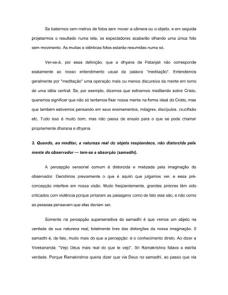 Se batermos cem metros de fotos sem mover a câmera ou o objeto, e em seguida
projetarmos o resultado numa tela, os expectadores acabarão olhando uma única foto
sem movimento. As muitas e idênticas fotos estarão resumidas numa só.
Ver-se-á, por essa definição, que a dhyana de Patanjali não corresponde
exatamente ao nosso entendimento usual da palavra "meditação". Entendemos
geralmente por "meditação" uma operação mais ou menos discursiva da mente em tomo
de uma idéia central. Se, por exemplo, dizemos que estivemos meditando sobre Cristo,
queremos significar que não só tentamos fixar nossa mente na forma ideal do Cristo, mas
que também estivemos pensando em seus ensinamentos, milagres, discípulos, crucifixão
etc. Tudo isso é muito bom, mas não passa de ensaio para o que se pode chamar
propriamente dharana e dhyana.
3. Quando, ao meditar, a natureza real do objeto resplandece, não distorcida pela
mente do observador — tem-se a absorção (samadhi).
A percepção sensorial comum é distorcida e matizada pela imaginação do
observador. Decidimos previamente o que é aquilo que julgamos ver, e essa pré-
concepção interfere em nossa visão. Muito freqüentemente, grandes pintores têm sido
criticados com violência porque pintaram as paisagens como de fato elas são, e não como
as pessoas pensavam que elas deviam ser.
Somente na percepção supersensitiva do samadhi é que vemos um objeto na
verdade de sua natureza real, totalmente livre das distorções da nossa imaginação. 0
samadhi é, de fato, muito mais do que a percepção: é o conhecimento direto. Ao dizer a
Vivekananda: "Vejo Deus mais real do que te vejo", Sri Ramakrishna falava a estrita
verdade. Porque Ramakrishna queria dizer que via Deus no samadhi, ao passo que via
 