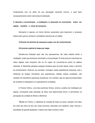 Vivekananda com os olhos de sua percepção sensorial comum, a qual deve
necessariamente conter certa dose de distorção.
4. Quando a concentração, a meditação e a absorção se concentram sobre um
objeto, recebem o nome de samyama.
Samyama é apenas um termo técnico apropriado para descrever o processo
tríplice pelo qual se conhece a verdadeira natureza de um objeto.
5.Através do domínio de samyama surge a luz do conhecimento.
6.E preciso explicá-lo etapa por etapa.
Adverte-nos Patanjali para não nos apressarmos. De nada adianta tentar a
meditação, antes que tenhamos dominado a concentração. É inútil procurar concentrar-se
sobre objetos sutis enquanto não se for capaz de concentrar-se sobre os objetos
materiais. É altamente perigosa qualquer tentativa para encurtar desse modo o caminho
do conhecimento. Pode-se, por exemplo, conseguir certas experiências psíquicas, sob a
influência de drogas. Entretanto, tais experiências, obtidas nessas condições, não
resultam em benefícios espirituais duradouros. Ao contrário, são em geral acompanhados
de recaídas no desespero e no agnosticismo completos.
A Purana Vishnu, uma das escrituras hindus, ensina a prática da meditação por
etapas, começando pela adoração de Deus sob determinada forma, e terminando na
percepção da unidade de Atman e Brahman.
"Medita em Vishnu, o habitante do coração de todos os seres, sentado num lótus
em meio aos raios do Sol, seu corpo luminoso, adornado com diadema, colar, brincos e
braceletes de grande esplendor, e tendo nas mãos concha e cetro.
 