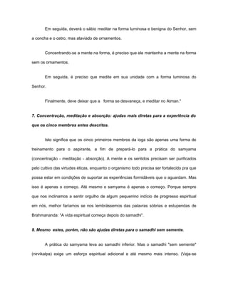 Em seguida, deverá o sábio meditar na forma luminosa e benigna do Senhor, sem
a concha e o cetro, mas ataviado de ornamentos.
Concentrando-se a mente na forma, é preciso que ele mantenha a mente na forma
sem os ornamentos.
Em seguida, é preciso que medite em sua unidade com a forma luminosa do
Senhor.
Finalmente, deve deixar que a forma se desvaneça, e meditar no Atman."
7. Concentração, meditação e absorção: ajudas mais diretas para a experiência do
que os cinco membros antes descritos.
Isto significa que os cinco primeiros membros da ioga são apenas uma forma de
treinamento para o aspirante, a fim de prepará-lo para a prática do samyama
(concentração - meditação - absorção). A mente e os sentidos precisam ser purificados
pelo cultivo das virtudes éticas, enquanto o organismo todo precisa ser fortalecido pra que
possa estar em condições de suportar as experiências formidáveis que o aguardam. Mas
isso é apenas o começo. Até mesmo o samyama é apenas o começo. Porque sempre
que nos inclinamos a sentir orgulho de algum pequenino indício de progresso espiritual
em nós, melhor faríamos se nos lembrássemos das palavras sóbrias e estupendas de
Brahmananda: "A vida espiritual começa depois do samadhi".
8. Mesmo estes, porém, não são ajudas diretas para o samadhi sem semente.
A prática do samyama leva ao samadhi inferior. Mas o samadhi "sem semente"
(nirvikalpa) exige um esforço espiritual adicional e até mesmo mais intenso. (Veja-se
 