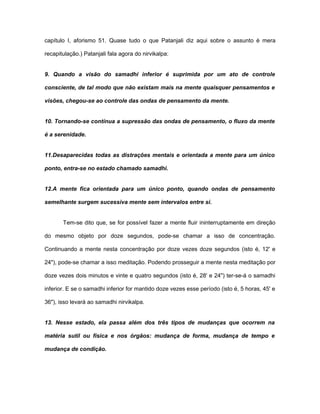 capítulo I, aforismo 51. Quase tudo o que Patanjali diz aqui sobre o assunto é mera
recapitulação.) Patanjali fala agora do nirvikalpa:
9. Quando a visão do samadhi inferior é suprimida por um ato de controle
consciente, de tal modo que não existam mais na mente quaisquer pensamentos e
visões, chegou-se ao controle das ondas de pensamento da mente.
10. Tornando-se contínua a supressão das ondas de pensamento, o fluxo da mente
é a serenidade.
11.Desaparecidas todas as distrações mentais e orientada a mente para um único
ponto, entra-se no estado chamado samadhi.
12.A mente fica orientada para um único ponto, quando ondas de pensamento
semelhante surgem sucessiva mente sem intervalos entre si.
Tem-se dito que, se for possível fazer a mente fluir ininterruptamente em direção
do mesmo objeto por doze segundos, pode-se chamar a isso de concentração.
Continuando a mente nesta concentração por doze vezes doze segundos (isto é, 12' e
24"), pode-se chamar a isso meditação. Podendo prosseguir a mente nesta meditação por
doze vezes dois minutos e vinte e quatro segundos (isto é, 28' e 24") ter-se-á o samadhi
inferior. E se o samadhi inferior for mantido doze vezes esse período (isto é, 5 horas, 45' e
36"), isso levará ao samadhi nirvikalpa.
13. Nesse estado, ela passa além dos três tipos de mudanças que ocorrem na
matéria sutil ou física e nos órgãos: mudança de forma, mudança de tempo e
mudança de condição.
 