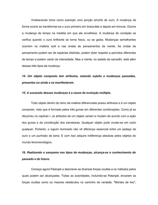 Vivekananda toma como exemplo uma porção amorfa de ouro. A mudança de
forma ocorre ao transformar-se o ouro primeiro em brace-lete e depois em brincos. Ocorre
a mudança de tempo na medida em que ele envelhece. A mudança de condição se
verifica quando o ouro brilhante se torna fosco, ou se gasta. Mudanças semelhantes
ocorrem na matéria sutil e nas ondas de pensamentos da mente. As ondas de
pensamento podem ser de espécies distintas, podem dizer respeito a períodos diferentes
de tempo e podem variar de intensidade. Mas a mente, no estado de samadhi, está além
desses três tipos de mudança.
14. Um objeto composto tem atributos, estando sujeito a mudanças passadas,
presentes ou ainda a se manifestarem.
15. A sucessão dessas mudanças é a causa da evolução múltipla.
Todo objeto dentro do reino da matéria diferenciada possui atributos e é um objeto
composto, visto que é formado pelos três gunas em diferentes combinações. Como já se
discorreu no capítulo I, os atributos de um objeto variam e mudam de acordo com a ação
dos gunas e da constituição dos samskaras. Qualquer objeto pode mudar-se em outro
qualquer. Portanto, o ioguim iluminado não vê diferença essencial entre um pedaço de
ouro e um punhado de lama. E com isso adquire indiferença absoluta pelos objetos do
mundo fenomenológico.
16. Realizando o samyama nos tipos de mudanças, alcança-se o conhecimento do
passado e do futuro.
Começa agora Patanjali a descrever as diversas forças ocultas e os métodos pelos
quais podem ser alcançadas. Todas as autoridades, incluindo-se Patanjali, encaram as
forças ocultas como os maiores obstáculos no caminho da verdade. "Montes de lixo",
 