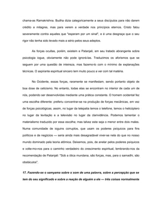chama-as Ramakrishna. Budha dizia categoricamente a seus discípulos para não darem
crédito a milagres, mas para verem a verdade nos princípios eternos. Cristo falou
severamente contra aqueles que "esperam por um sinal", e é uma desgraça que o seu
rigor não tenha sido levado mais a sério pelos seus adeptos.
As forças ocultas, porém, existem e Patanjali, em seu tratado abrangente sobre
psicologia iogue, obviamente não pode ignorá-las. Traduzimos os aforismos que se
seguem por uma questão de inteireza, mas fazemo-lo com o mínimo de explanações
técnicas. O aspirante espiritual sincero tem muito pouco a ver com tal matéria.
No Ocidente, essas forças, raramente se manifestam, sendo portanto objeto de
boa dose de ceticismo. No entanto, todas elas se encontram no interior de cada um de
nós, podendo ser desenvolvidas mediante uma prática constante. O homem ocidental fez
uma escolha diferente: preferiu concentrar-se na produção de forças mecânicas, em vez
de forças psicológicas; assim, no lugar da telepatia temos o telefone, temos o helicóptero
no lugar da levitação e a televisão no lugar da clarividência. Podemos lamentar o
materialismo traduzido por essa escolha; mas talvez este seja o menor entre dois males.
Numa comunidade de ioguins corruptos, que usam os poderes psíquicos para fins
políticos e de negócios — seria ainda mais desagradável viver-se nela do que no nosso
mundo dominado pela teoria atômica. Deixemos, pois, de anelar pelos poderes psíquicos
e volte-mo-nos para o caminho verdadeiro do crescimento espiritual, lembrando-nos da
recomendação de Patanjali: "Sob a ótica mundana, são forças, mas, para o samadhi, são
obstáculos".
17. Fazendo-se o samyama sobre o som de uma palavra, sobre a percepção que se
tem do seu significado e sobre a reação de alguém a ele — três coisas normalmente
 