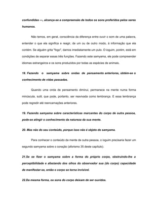 confundidas —, alcança-se a compreensão de todos os sons proferidos pelos seres
humanos.
Não temos, em geral, consciência da diferença entre ouvir o som de uma palavra,
entender o que ela significa e reagir, de um ou de outro modo, à informação que ela
contém. Se alguém grita "fogo", damos imediatamente um pulo. O ioguim, porém, está em
condições de separar essas três funções. Fazendo este samyama, ele pode compreender
idiomas estrangeiros e os sons produzidos por todas as espécies de animais.
18. Fazendo o samyama sobre ondas de pensamento anteriores, obtém-se o
conhecimento de vidas passadas.
Quando uma onda de pensamento diminui, permanece na mente numa forma
minúscula, sutil, que pode, portanto, ser reavivada como lembrança. E essa lembrança
pode regredir até reencarnações anteriores.
19. Fazendo samyama sobre características marcantes do corpo de outra pessoa,
pode-se atingir o conhecimento da natureza da sua mente.
20. Mas não do seu conteúdo, porque isso não é objeto do samyama.
Para conhecer o conteúdo da mente de outra pessoa, o ioguim precisaria fazer um
segundo samyama sobre o coração (aforismo 35 deste capítulo).
21.Se se fizer o samyama sobre a forma do próprio corpo, obstruindo-lhe a
perceptibilidade e afastando dos olhos do observador sua (do corpo) capacidade
de manifestar-se, então o corpo se torna invisível.
22.Da mesma forma, os sons do corpo deixam de ser ouvidos.
 