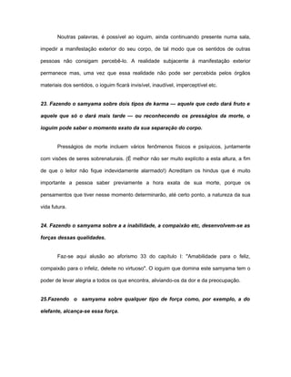 Noutras palavras, é possível ao ioguim, ainda continuando presente numa sala,
impedir a manifestação exterior do seu corpo, de tal modo que os sentidos de outras
pessoas não consigam percebê-lo. A realidade subjacente à manifestação exterior
permanece mas, uma vez que essa realidade não pode ser percebida pelos órgãos
materiais dos sentidos, o ioguim ficará invisível, inaudível, imperceptível etc.
23. Fazendo o samyama sobre dois tipos de karma — aquele que cedo dará fruto e
aquele que só o dará mais tarde — ou reconhecendo os presságios da morte, o
ioguim pode saber o momento exato da sua separação do corpo.
Presságios de morte incluem vários fenômenos físicos e psíquicos, juntamente
com visões de seres sobrenaturais. (É melhor não ser muito explícito a esta altura, a fim
de que o leitor não fique indevidamente alarmado!) Acreditam os hindus que é muito
importante a pessoa saber previamente a hora exata de sua morte, porque os
pensamentos que tiver nesse momento determinarão, até certo ponto, a natureza da sua
vida futura.
24. Fazendo o samyama sobre a a inabilidade, a compaixão etc, desenvolvem-se as
forças dessas qualidades.
Faz-se aqui alusão ao aforismo 33 do capítulo I: "Amabilidade para o feliz,
compaixão para o infeliz, deleite no virtuoso". O ioguim que domina este samyama tem o
poder de levar alegria a todos os que encontra, aliviando-os da dor e da preocupação.
25.Fazendo o samyama sobre qualquer tipo de força como, por exemplo, a do
elefante, alcança-se essa força.
 