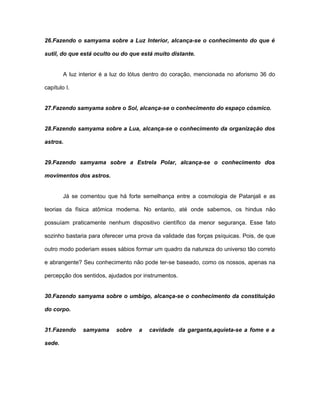26.Fazendo o samyama sobre a Luz Interior, alcança-se o conhecimento do que é
sutil, do que está oculto ou do que está muito distante.
A luz interior é a luz do lótus dentro do coração, mencionada no aforismo 36 do
capítulo I.
27.Fazendo samyama sobre o Sol, alcança-se o conhecimento do espaço cósmico.
28.Fazendo samyama sobre a Lua, alcança-se o conhecimento da organização dos
astros.
29.Fazendo samyama sobre a Estrela Polar, alcança-se o conhecimento dos
movimentos dos astros.
Já se comentou que há forte semelhança entre a cosmologia de Patanjali e as
teorias da física atômica moderna. No entanto, até onde sabemos, os hindus não
possuíam praticamente nenhum dispositivo científico da menor segurança. Esse fato
sozinho bastaria para oferecer uma prova da validade das forças psíquicas. Pois, de que
outro modo poderiam esses sábios formar um quadro da natureza do universo tão correto
e abrangente? Seu conhecimento não pode ter-se baseado, como os nossos, apenas na
percepção dos sentidos, ajudados por instrumentos.
30.Fazendo samyama sobre o umbigo, alcança-se o conhecimento da constituição
do corpo.
31.Fazendo samyama sobre a cavidade da garganta,aquieta-se a fome e a
sede.
 