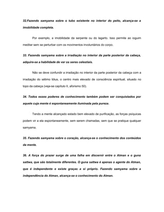32.Fazendo samyama sobre o tubo existente no interior do peito, alcança-se a
imobilidade completa.
Por exemplo, a imobilidade da serpente ou do lagarto. Isso permite ao ioguim
meditar sem se perturbar com os movimentos involuntários do corpo.
33. Fazendo samyama sobre a irradiação no interior da parte posterior da cabeça,
adquire-se a habilidade de ver os seres celestiais.
Não se deve confundir a irradiação no interior da parte posterior da cabeça com a
irradiação do sétimo lótus, o centro mais elevado de consciência espiritual, situado no
topo da cabeça (veja-se capítulo II, aforismo 50).
34. Todos esses poderes de conhecimento também podem ser conquistados por
aquele cuja mente é espontaneamente iluminada pela pureza.
Tendo a mente alcançado estado bem elevado de purificação, as forças psíquicas
podem vir a ela espontaneamente, sem serem chamadas, sem que se pratique qualquer
samyama.
35. Fazendo samyama sobre o coração, alcança-se o conhecimento dos conteúdos
da mente.
36. A força do prazer surge de uma falha em discernir entre o Atman e o guna
sattwa, que são totalmente diferentes. O guna sattwa é apenas o agente do Atman,
que é independente e existe graças a si próprio. Fazendo samyama sobre a
independência do Atman, alcança-se o conhecimento do Atman.
 