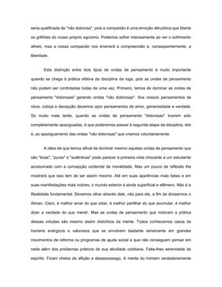 seria qualificada de "não dolorosa", pois a compaixão é uma emoção altruística que liberta
os grilhões do nosso próprio egoísmo. Podemos sofrer intensamente ao ver o sofrimento
alheio, mas a nossa compaixão nos ensinará a compreensão e, conseqüentemente, a
liberdade.
Esta distinção entre dois tipos de ondas de pensamento é muito importante
quando se chega à prática efetiva da disciplina da ioga, pois as ondas de pensamento
não podem ser controladas todas de uma vez. Primeiro, temos de dominar as ondas de
pensamento "dolorosas" gerando ondas "não dolorosas". Aos nossos pensamentos de
raiva, cobiça e decepção devemos opor pensamentos de amor, generosidade e verdade.
Só muito mais tarde, quando as ondas de pensamento "dolorosas" tiverem sido
completamente apaziguadas, é que poderemos passar à segunda etapa da disciplina, isto
é, ao apaziguamento das ondas "não dolorosas" que criamos voluntariamente.
A idéia de que temos afinal de dominar mesmo aquelas ondas de pensamento que
são "boas", "puras" e "autênticas" pode parecer à primeira vista chocante a um estudante
acostumado com a concepção ocidental de moralidade. Mas um pouco de reflexão lhe
mostrará que isso tem de ser assim mesmo. Até em suas aparências mais belas e em
suas manifestações mais nobres, o mundo exterior é ainda superficial e efêmero. Não é a
Realidade fundamental. Devemos olhar através dele, não para ele, a fim de divisarmos o
Atman. Claro, é melhor amar do que odiar, é melhor partilhar do que acumular, é melhor
dizer a verdade do que mentir. Mas as ondas de pensamento que motivam a prática
dessas virtudes são mesmo assim distúrbios da mente. Todos conhecemos casos de
homens enérgicos e valorosos que se envolvem bastante seriamente em grandes
movimentos de reforma ou programas de ajuda social e que não conseguem pensar em
nada além dos problemas práticos de sua atividade cotidiana. Falta-lhes serenidade de
espírito. Ficam cheios de aflição e desassossego. A mente do homem verdadeiramente
 