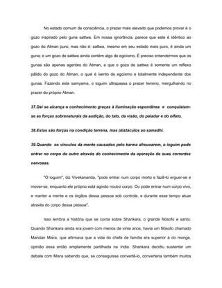 No estado comum de consciência, o prazer mais elevado que podemos provar é o
gozo inspirado pelo guna sattwa. Em nossa ignorância, parece que este é idêntico ao
gozo do Atman puro; mas não é: sattwa, mesmo em seu estado mais puro, é ainda um
guna; e um gozo de sattwa ainda contém algo de egoísmo. É preciso entendermos que os
gunas são apenas agentes do Atman, e que o gozo de sattwa é somente um reflexo
pálido do gozo do Atman, o qual é isento de egoísmo e totalmente independente dos
gunas. Fazendo este samyama, o ioguim ultrapassa o prazer terreno, mergulhando no
prazer do próprio Atman.
37.Daí se alcança o conhecimento graças à iluminação espontânea e conquistam-
se as forças sobrenaturais da audição, do tato, da visão, do paladar e do olfato.
38.Estas são forças na condição terrena, mas obstáculos ao samadhi.
39.Quando os vínculos da mente causados pelo karma afrouxarem, o ioguim pode
entrar no corpo de outro através do conhecimento da operação de suas correntes
nervosas.
"O ioguim", diz Vivekananda, "pode entrar num corpo morto e fazê-lo erguer-se e
mover-se, enquanto ele próprio está agindo noutro corpo. Ou pode entrar num corpo vivo,
e manter a mente e os órgãos dessa pessoa sob controle, e durante esse tempo atuar
através do corpo dessa pessoa".
Isso lembra a história que se conta sobre Shankara, o grande filósofo e santo.
Quando Shankara ainda era jovem com menos de vinte anos, havia um filósofo chamado
Mandan Misra, que afirmava que a vida do chefe de família era superior à do monge,
opinião essa então amplamente partilhada na índia. Shankara decidiu sustentar um
debate com Misra sabendo que, se conseguisse convertê-lo, converteria também muitos
 