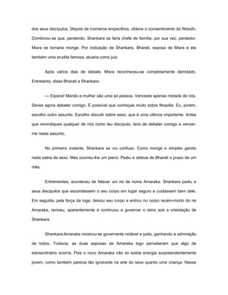 dos seus discípulos. Depois de inúmeros empecilhos, obteve o consentimento do filósofo.
Combinou-se que, perdendo, Shankara se faria chefe de família; por sua vez, perdedor,
Misra se tornaria monge. Por indicação de Shankara, Bharati, esposa de Misra e ela
também uma erudita famosa, atuaria como juiz.
Após vários dias de debate, Misra reconheceu-se completamente derrotado.
Entretanto, disse Bharati a Shankara:
— Espera! Marido e mulher são uma só pessoa. Venceste apenas metade de nós.
Deves agora debater comigo. É possível que conheças muito sobre filosofia. Eu, porém,
escolho outro assunto. Escolho discutir sobre sexo, que é uma ciência importante. Antes
que reivindiques qualquer de nós como teu discípulo, tens de debater comigo e vencer-
me neste assunto.
No primeiro instante, Shankara se viu confuso. Como monge e simples garoto
nada sabia de sexo. Mas ocorreu-lhe um plano. Pediu e obteve de Bharati o prazo de um
mês.
Entrementes, aconteceu de falecer um rei de nome Amaraka. Shankara pediu a
seus discípulos que escondessem o seu corpo em lugar seguro e cuidassem bem dele.
Em seguida, pela força da ioga, deixou seu corpo e entrou no corpo recém-morto do rei
Amaraka, reviveu, aparentemente e continuou a governar o reino sob a orientação de
Shankara.
Shankara-Amaraka mostrou-se governante notável e justo, ganhando a admiração
de todos. Todavia, as duas esposas de Amaraka logo perceberam que algo de
extraordinário ocorria. Pois o novo Amaraka não só exibia energia surpreendentemente
jovem, como também parecia tão ignorante na arte do sexo quanto uma criança. Nesse
 