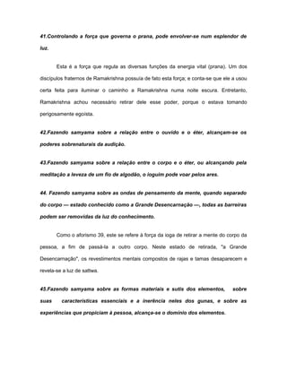 41.Controlando a força que governa o prana, pode envolver-se num esplendor de
luz.
Esta é a força que regula as diversas funções da energia vital (prana). Um dos
discípulos fraternos de Ramakrishna possuía de fato esta força; e conta-se que ele a usou
certa feita para iluminar o caminho a Ramakrishna numa noite escura. Entretanto,
Ramakrishna achou necessário retirar dele esse poder, porque o estava tomando
perigosamente egoísta.
42.Fazendo samyama sobre a relação entre o ouvido e o éter, alcançam-se os
poderes sobrenaturais da audição.
43.Fazendo samyama sobre a relação entre o corpo e o éter, ou alcançando pela
meditação a leveza de um fio de algodão, o ioguim pode voar pelos ares.
44. Fazendo samyama sobre as ondas de pensamento da mente, quando separado
do corpo — estado conhecido como a Grande Desencarnação —, todas as barreiras
podem ser removidas da luz do conhecimento.
Como o aforismo 39, este se refere à força da ioga de retirar a mente do corpo da
pessoa, a fim de passá-la a outro corpo. Neste estado de retirada, "a Grande
Desencarnação", os revestimentos mentais compostos de rajas e tamas desaparecem e
revela-se a luz de sattwa.
45.Fazendo samyama sobre as formas materiais e sutis dos elementos, sobre
suas características essenciais e a inerência neles dos gunas, e sobre as
experiências que propiciam à pessoa, alcança-se o domínio dos elementos.
 