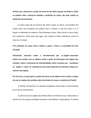 46.Com isso, alcança-se o poder de tornar-se tão ínfimo quanto um átomo e todos
os poderes afins: alcança-se também a perfeição do corpo, não mais sujeito ao
obstáculo dos elementos.
O ioguim pode não só tornar-se tão ínfimo quanto um átomo, mas também tão
imenso como uma montanha, tão pesado como o chumbo, ou tão leve como o ar. E
deixam os elementos de impedi-lo. Pode atravessar rochas. Pode manter a mão no fogo,
sem queimar-se. Pode andar pela água, sem molhar-se. Pode sustentar-se imóvel no
meio de um furacão.
47.A perfeição do corpo inclui a beleza, a graça, a força e a severidade de uma
trovoada.
48.Fazendo samyama sobre a transformação que os órgãos sensoriais
sofrem em contato com os objetos, sobre o poder de iluminação dos órgãos dos
sentidos, sobre o sentimento da individualidade, sobre os gunas que constituem
os órgãos e sobre as experiências que estes propiciam ao indivíduo, atinge-se o
domínio dos órgãos.
49. Com isso, o corpo ganha o poder de mover-se tão rápido como a mente, o poder
de usar os órgãos dos sentidos além dos limites do corpo e o domínio do Prakriti.
O aforismo 48 descreve um samyama progressivo sobre todas as fases distintas
de um ato de conhecimento.
O poder de usar os órgãos dos sentidos além dos limites do corpo, mencionado no
aforismo 49, dá à pessoa condições de praticar a clarividência e clariaudiência. O domínio
 
