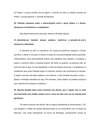 do Prakriti, a causa primária, dá ao ioguim o controle de todos os efeitos oriundos do
Prakriti - noutras palavras, o controle da Natureza.
50. Fazendo samyama sobre o discernimento entre o guna sattwa e o Atman,
alcança-se a onisciência e a onipotência.
Este discernimento já foi discutido: aforismo 36 deste capítulo.
51. Desistindo-se também desses poderes, destrói-se a semente do mal e
alcança-se a libertação.
A "semente do mal" é a ignorância. Por causa da ignorância, esquece o homem
que ele é o Atman e cria para si mesmo a ilusão de uma personalidade própria particular,
individualizada. Essa personalidade própria visa satisfazer seus desejos e conseguir a
posse e o domínio sobre a natureza exterior. De todos os poderes, os psíquicos são, do
ponto de vista do ego, os mais desejáveis; e entre os poderes psíquicos, a onipotência e a
onisciência (aos quais Patanjali aludiu no aforismo anterior) são obviamente os maiores.
O ioguim que teve até estes poderes a seu alcance, e não obstante renunciou a eles —
afastou a tentação derradeira do ego. (Por exemplo, Cristo rejeitou os poderes psíquicos
que o demônio lhe ofereceu no deserto.)
52. Quando tentado pelos seres invisíveis nas alturas, que o ioguim não se sinta
nem fascinado nem iludido, porque corre o risco de mais uma vez ser tomado pela
ignorância.
"Os seres invisíveis nas alturas" são os ioguins decadentes já mencionados (I, 19),
que atingiram o estado de deuses desencarnados ou se confundiram com as forças da
Natureza. Tais seres fracassaram na busca da libertação, precisamente porque se
 