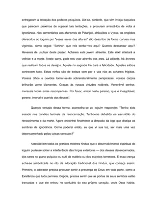 entregaram à tentação dos poderes psíquicos. Diz-se, portanto, que têm inveja daqueles
que parecem próximos de superar tais tentações, e procuram arrastá-los de volta à
ignorância. Nos comentários aos aforismos de Patanjali, atribuídos a Vyasa, os engôdos
oferecidos ao ioguim por "esses seres das alturas" são descritos de forma curiosa mas
vigorosa, como segue: "Senhor, que reis sentar-vos aqui? Quereis descansar aqui?
Havereis de usufruir deste prazer. Achareis esta jovem atraente. Este elixir afastará a
velhice e a morte. Neste carro, pode-reis voar através dos ares. Lá adiante, há árvores
que realizam todos os desejos. Aquele rio sagrado lhe dará a felicidade. Aqueles sábios
conhecem tudo. Estas ninfas são de beleza sem par e vós não as achareis frígidas.
Vossos olhos e ouvidos tornar-se-ão sobrenaturalmente perspicazes; vossos corpos
brilharão como diamantes. Graças às vossas virtudes notáveis, Venerável senhor,
mereceis todas estas recompensas. Por favor, entrai neste paraíso, que é inesgotável,
perene, imortal e querido dos deuses".
Quando tentado dessa forma, aconselha-se ao ioguim responder: "Tenho sido
assado nos carvões terríveis da reencarnação. Tenho-me debatido na escuridão do
renascimento e da morte. Agora encontrei finalmente a lâmpada da ioga que dissipa as
sombras da ignorância. Como poderei então, eu que vi sua luz, ser mais uma vez
desencaminhado pelas coisas sensuais?"
Acreditavam todos os grandes mestres hindus que o desenvolvimento espiritual do
ioguim pudesse sofrer a interferência das forças exteriores — dos deuses desencarnados,
dos seres no plano psíquico ou sutil da matéria ou dos espíritos terrestres. E essa crença
acha-se simbolizada no rito da adoração tradicional dos hindus, que começa assim:
Primeiro, o adorador precisa procurar sentir a presença de Deus em toda parte, como a
Existência que tudo permeia. Depois, precisa sentir que as portas de seus sentidos estão
trancadas e que ele entrou no santuário do seu próprio coração, onde Deus habita.
 