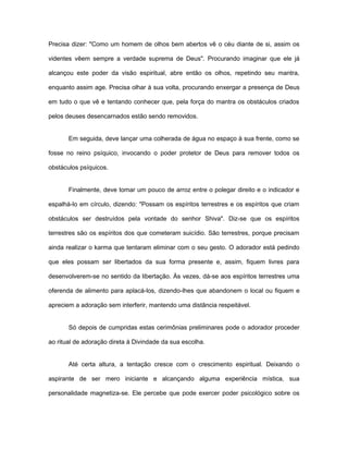 Precisa dizer: "Como um homem de olhos bem abertos vê o céu diante de si, assim os
videntes vêem sempre a verdade suprema de Deus". Procurando imaginar que ele já
alcançou este poder da visão espiritual, abre então os olhos, repetindo seu mantra,
enquanto assim age. Precisa olhar à sua volta, procurando enxergar a presença de Deus
em tudo o que vê e tentando conhecer que, pela força do mantra os obstáculos criados
pelos deuses desencarnados estão sendo removidos.
Em seguida, deve lançar uma colherada de água no espaço à sua frente, como se
fosse no reino psíquico, invocando o poder protetor de Deus para remover todos os
obstáculos psíquicos.
Finalmente, deve tomar um pouco de arroz entre o polegar direito e o indicador e
espalhá-lo em círculo, dizendo: "Possam os espíritos terrestres e os espíritos que criam
obstáculos ser destruídos pela vontade do senhor Shiva". Diz-se que os espíritos
terrestres são os espíritos dos que cometeram suicídio. São terrestres, porque precisam
ainda realizar o karma que tentaram eliminar com o seu gesto. O adorador está pedindo
que eles possam ser libertados da sua forma presente e, assim, fiquem livres para
desenvolverem-se no sentido da libertação. Às vezes, dá-se aos espíritos terrestres uma
oferenda de alimento para aplacá-los, dizendo-lhes que abandonem o local ou fiquem e
apreciem a adoração sem interferir, mantendo uma distância respeitável.
Só depois de cumpridas estas cerimônias preliminares pode o adorador proceder
ao ritual de adoração direta à Divindade da sua escolha.
Até certa altura, a tentação cresce com o crescimento espiritual. Deixando o
aspirante de ser mero iniciante e alcançando alguma experiência mística, sua
personalidade magnetiza-se. Ele percebe que pode exercer poder psicológico sobre os
 
