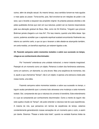 outros, além de atração sexual. Ao mesmo tempo, seus sentidos tomam-se mais agudos
e mais aptos ao prazer. Torna-se-lhe, pois, fácil envolver-se em relações de poder e de
sexo, que o levarão a esquecer seu propósito original. As próprias pessoas atraídas a ele
pelas qualidades divinas que viam em sua natureza, podem ser os maiores responsáveis
pela sua alienação gradual de Deus. Mas, como diz Sri Krishna, "ninguém que procure
Brahman jamais chegará a um mau fim". Por isso mesmo, quando uma falha desse tipo
ocorre, podemos acreditar que o aspirante espiritual acabará encontrando finalmente seu
retorno ao caminho certo, e que os que o levaram a dele afastar-se alcançarão também,
em certa medida, um benefício espiritual, por estarem ligados a ele.
53. Fazendo samyama sobre momentos isolados e sobre sua sucessão no tempo,
chega-se ao conhecimento discriminador.
Por "momento" entende-se uma unidade indivisível, o menor instante imaginável.
Patanjali vê um momento como um objeto. Pertence à ordem dos fenômenos exteriores,
como um cachorro, um diamante, ou uma árvore. Mas uma seqüência de momentos, isto
é, aquilo a que chamamos "tempo", não é um objeto: é apenas uma estrutura criada pela
nossa mente, uma idéia.
Fazendo samyama sobre momentos isolados e sobre sua sucessão no tempo, o
ioguim acaba percebendo que o universo todo atravessa uma mudança a cada momento
isolado. Daí, compreende ele que a natureza do universo é transitória. Este entendimento
é o que se compreende por conhecimento discriminador. Como a mente do ioguim não
está sujeita à ilusão do "tempo", ele pode entender a natureza real de suas experiências.
A maioria de nós, que pensamos em termos de seqüências de tempo, estamos
constantemente generalizando nossas sensações de um momento para o outro, e assim
por diante. Dizemos: "Passei a tarde toda triste", quando na verdade ficamos tristes às
 