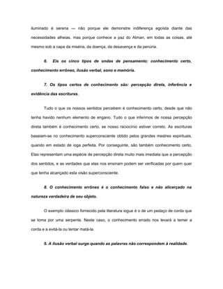 iluminado é serena — não porque ele demonstre indiferença egoísta diante das
necessidades alheias, mas porque conhece a paz do Atman, em todas as coisas, até
mesmo sob a capa da miséria, da doença, da desavença e da penúria.
6. Eis os cinco tipos de ondas de pensamento: conhecimento certo,
conhecimento errôneo, ilusão verbal, sono e memória.
7. Os tipos certos de conhecimento são: percepção direta, inferência e
evidência das escrituras.
Tudo o que os nossos sentidos percebem é conhecimento certo, desde que não
tenha havido nenhum elemento de engano. Tudo o que inferimos de nossa percepção
direta também é conhecimento certo, se nosso raciocínio estiver correto. As escrituras
baseiam-se no conhecimento superconsciente obtido pelos grandes mestres espirituais,
quando em estado de ioga perfeita. Por conseguinte, são também conhecimento certo.
Elas representam uma espécie de percepção direta muito mais imediata que a percepção
dos sentidos, e as verdades que elas nos ensinam podem ser verificadas por quem quer
que tenha alcançado esta visão superconsciente.
8. O conhecimento errôneo é o conhecimento falso e não alicerçado na
natureza verdadeira de seu objeto.
O exemplo clássico fornecido pela literatura iogue é o de um pedaço de corda que
se toma por uma serpente. Neste caso, o conhecimento errado nos levará a temer a
corda e a evitá-la ou tentar matá-la.
9. A ilusão verbal surge quando as palavras não correspondem à realidade.
 