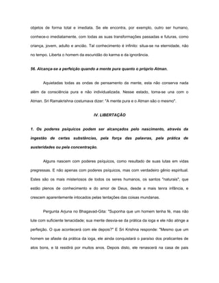 objetos de forma total e imediata. Se ele encontra, por exemplo, outro ser humano,
conhece-o imediatamente, com todas as suas transformações passadas e futuras, como
criança, jovem, adulto e ancião. Tal conhecimento é infinito: situa-se na eternidade, não
no tempo. Liberta o homem da escuridão do karma e da ignorância.
56. Alcança-se a perfeição quando a mente pura quanto o próprio Atman.
Aquietadas todas as ondas de pensamento da mente, esta não conserva nada
além da consciência pura e não individualizada. Nesse estado, toma-se una com o
Atman. Sri Ramakrishna costumava dizer: "A mente pura e o Atman são o mesmo".
IV. LIBERTAÇÃO
1. Os poderes psíquicos podem ser alcançados pelo nascimento, através da
ingestão de certas substâncias, pela força das palavras, pela prática de
austeridades ou pela concentração.
Alguns nascem com poderes psíquicos, como resultado de suas lutas em vidas
pregressas. E não apenas com poderes psíquicos, mas com verdadeiro gênio espiritual.
Estes são os mais misteriosos de todos os seres humanos, os santos "naturais", que
estão plenos de conhecimento e do amor de Deus, desde a mais tenra infância, e
crescem aparentemente intocados pelas tentações das coisas mundanas.
Pergunta Arjuna no Bhagavad-Gita: "Suponha que um homem tenha fé, mas não
lute com suficiente tenacidade; sua mente desvia-se da prática da ioga e ele não atinge a
perfeição. O que acontecerá com ele depois?'' E Sri Krishna responde: "Mesmo que um
homem se afaste da prática da ioga, ele ainda conquistará o paraíso dos praticantes de
atos bons, e lá residirá por muitos anos. Depois disto, ele renascerá na casa de pais
 