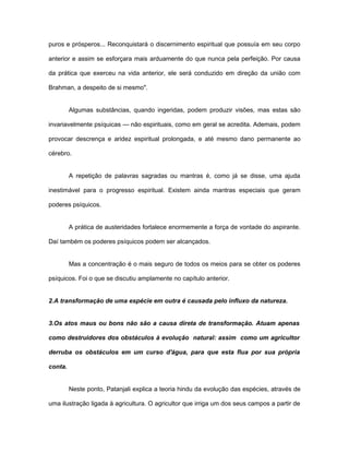 puros e prósperos... Reconquistará o discernimento espiritual que possuía em seu corpo
anterior e assim se esforçara mais arduamente do que nunca pela perfeição. Por causa
da prática que exerceu na vida anterior, ele será conduzido em direção da união com
Brahman, a despeito de si mesmo".
Algumas substâncias, quando ingeridas, podem produzir visões, mas estas são
invariavelmente psíquicas — não espirituais, como em geral se acredita. Ademais, podem
provocar descrença e aridez espiritual prolongada, e até mesmo dano permanente ao
cérebro.
A repetição de palavras sagradas ou mantras é, como já se disse, uma ajuda
inestimável para o progresso espiritual. Existem ainda mantras especiais que geram
poderes psíquicos.
A prática de austeridades fortalece enormemente a força de vontade do aspirante.
Daí também os poderes psíquicos podem ser alcançados.
Mas a concentração é o mais seguro de todos os meios para se obter os poderes
psíquicos. Foi o que se discutiu amplamente no capítulo anterior.
2.A transformação de uma espécie em outra é causada pelo influxo da natureza.
3.Os atos maus ou bons não são a causa direta de transformação. Atuam apenas
como destruidores dos obstáculos à evolução natural: assim como um agricultor
derruba os obstáculos em um curso d'água, para que esta flua por sua própria
conta.
Neste ponto, Patanjali explica a teoria hindu da evolução das espécies, através de
uma ilustração ligada à agricultura. O agricultor que irriga um dos seus campos a partir de
 