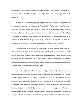 um reservatório não precisa extrair água. Ela já está ali; tudo o que lhe compete é abrir
uma comporta ou derrubar um dique — e a água fluirá para o campo, graças à lei da
gravidade.
A "água" é a força da evolução que, segundo Patanjali, cada um carrega dentro de
si, aguardando apenas que seja solta do "reservatório". Pelos nossos atos "abrimos a
comporta" e a água flui para o campo: o campo produz sua safra e desse modo se
transforma. Noutras palavras, determina-se a forma do próximo renascimento. "Toda força
e progresso já estão em cada homem", diz Vivekananda. "A perfeição encontra-se na
natureza de cada homem; o que ocorre, é que está presa e impedida de tomar seu
próprio rumo. Se cada um puder soltar o obstáculo, a natureza pega o embalo."
Continuando com a imagem do reservatório, a realização de atos maus e a
conseqüente acumulação de mau karma é como a destruição de uma barreira no ponto
errado, provocando uma inundação desastrosa, responsável pela ruína e a desfiguração
do campo. Se isso acontecer, não se pode culpar a água: é próprio de sua natureza
provocar mudança de um tipo ou de outro. A água precisa ser conduzida adequadamente.
E o agricultor é totalmente responsável por isso.
Ver-se-á que há total diferença entre as antigas teorias hindus da evolução e as
teorias ocidentais modernas. Como pondera Vivekananda: "As duas causas da evolução
aduzidas pelos modernos, a saber, a seleção sexual e a sobrevivência do mais
preparado, são inadequadas. Suponha-se que o conhecimento humano tenha progredido
o suficiente para eliminar a competição, tanto da função da aquisição da subsistência
física quanto de um parceiro. Então, de acordo com os modernos, o progresso humano se
interromperá e a raça perecerá. Patanjali, porém, afirma que o verdadeiro segredo da
evolução está na manifestação da perfeição que já se encontra em cada ser; que essa
 