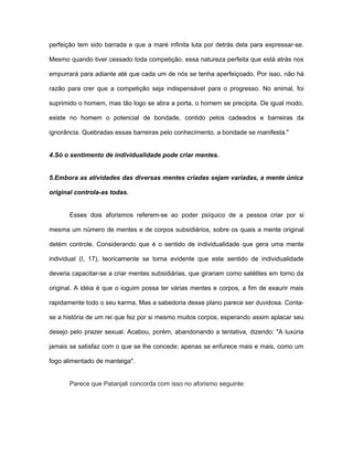 perfeição tem sido barrada e que a maré infinita luta por detrás dela para expressar-se.
Mesmo quando tiver cessado toda competição, essa natureza perfeita que está atrás nos
empurrará para adiante até que cada um de nós se tenha aperfeiçoado. Por isso, não há
razão para crer que a competição seja indispensável para o progresso. No animal, foi
suprimido o homem, mas tão logo se abra a porta, o homem se precipita. De igual modo,
existe no homem o potencial de bondade, contido pelos cadeados e barreiras da
ignorância. Quebradas essas barreiras pelo conhecimento, a bondade se manifesta."
4.Só o sentimento de individualidade pode criar mentes.
5.Embora as atividades das diversas mentes criadas sejam variadas, a mente única
original controla-as todas.
Esses dois aforismos referem-se ao poder psíquico de a pessoa criar por si
mesma um número de mentes e de corpos subsidiários, sobre os quais a mente original
detém controle. Considerando que é o sentido de individualidade que gera uma mente
individual (I, 17), teoricamente se torna evidente que este sentido de individualidade
deveria capacitar-se a criar mentes subsidiárias, que girariam como satélites em torno da
original. A idéia é que o ioguim possa ter várias mentes e corpos, a fim de exaurir mais
rapidamente todo o seu karma, Mas a sabedoria desse plano parece ser duvidosa. Conta-
se a história de um rei que fez por si mesmo muitos corpos, esperando assim aplacar seu
desejo pelo prazer sexual. Acabou, porém, abandonando a tentativa, dizendo: "A luxúria
jamais se satisfaz com o que se lhe concede; apenas se enfurece mais e mais, como um
fogo alimentado de manteiga".
Parece que Patanjali concorda com isso no aforismo seguinte:
 