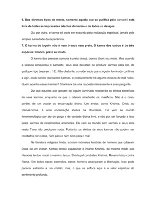 6. Dos diversos tipos de mente, somente aquela que se purifica pelo samadhi está
livre de todas as impressões latentes do karma e de todos os desejos.
Ou, por outra, o karma só pode ser exaurido pela realização espiritual, jamais pela
simples saciedade da experiência.
7. O karma do ioguim não é nem branco nem preto. O karma dos outros é de três
espécies: branco, preto ou misto.
O karma das pessoas comuns é preto (mau), branco (bom) ou misto. Mas quando
a pessoa conquistou o samadhi, seus atos deixarão de produzir karmas para ele, de
qualquer tipo (veja-se I, 18). Não obstante, considerando que o ioguim iluminado continua
a agir, estão sendo produzidos karmas, e possivelmente há alguma mistura de mal neles.
Quem apanha esses karmas? Shankara dá uma resposta interessante a essa pergunta.
Diz que aqueles que gostam do ioguim iluminado receberão os efeitos benéficos
de seus karmas, enquanto os que o odeiam receberão os maléficos. Não é o caso,
porém, de um avatar ou encarnação divina. Um avatar, como Krishna, Cristo ou
Ramakrishna, é uma encarnação efetiva da Divindade. Ele vem ao mundo
fenomenológico por ato de graça e de vontade divina livre, e não por ser forçado a isso
pelos karmas de nascimentos anteriores. Ele vem ao mundo sem karmas e seus atos
nesta Terra não produzem nada. Portanto, os efeitos de seus karmas não podem ser
recebidos por outros, nem para o bem nem para o mal.
Na literatura religiosa hindu, existem inúmeras histórias de homens que odiavam
Deus ou um avatar. Kamsa tentou assassinar o infante Krishna, do mesmo modo que
Herodes tentou matar o menino Jesus. Shishupal combateu Krishna. Ravana lutou contra
Rama. Em todos esses exemplos, esses homens alcançaram a libertação. Isso pode
parecer estranho a um cristão; mas, o que se enfoca aqui é o valor espiritual do
sentimento profundo.
 