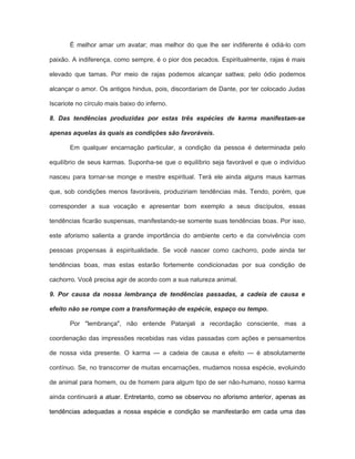 É melhor amar um avatar; mas melhor do que lhe ser indiferente é odiá-lo com
paixão. A indiferença, como sempre, é o pior dos pecados. Espiritualmente, rajas é mais
elevado que tamas. Por meio de rajas podemos alcançar sattwa; pelo ódio podemos
alcançar o amor. Os antigos hindus, pois, discordariam de Dante, por ter colocado Judas
Iscariote no círculo mais baixo do inferno.
8. Das tendências produzidas por estas três espécies de karma manifestam-se
apenas aquelas às quais as condições são favoráveis.
Em qualquer encarnação particular, a condição da pessoa é determinada pelo
equilíbrio de seus karmas. Suponha-se que o equilíbrio seja favorável e que o indivíduo
nasceu para tornar-se monge e mestre espiritual. Terá ele ainda alguns maus karmas
que, sob condições menos favoráveis, produziriam tendências más. Tendo, porém, que
corresponder a sua vocação e apresentar bom exemplo a seus discípulos, essas
tendências ficarão suspensas, manifestando-se somente suas tendências boas. Por isso,
este aforismo salienta a grande importância do ambiente certo e da convivência com
pessoas propensas à espiritualidade. Se você nascer como cachorro, pode ainda ter
tendências boas, mas estas estarão fortemente condicionadas por sua condição de
cachorro. Você precisa agir de acordo com a sua natureza animal.
9. Por causa da nossa lembrança de tendências passadas, a cadeia de causa e
efeito não se rompe com a transformação de espécie, espaço ou tempo.
Por "lembrança", não entende Patanjali a recordação consciente, mas a
coordenação das impressões recebidas nas vidas passadas com ações e pensamentos
de nossa vida presente. O karma — a cadeia de causa e efeito — é absolutamente
contínuo. Se, no transcorrer de muitas encarnações, mudamos nossa espécie, evoluindo
de animal para homem, ou de homem para algum tipo de ser não-humano, nosso karma
ainda continuará a atuar. Entretanto, como se observou no aforismo anterior, apenas as
tendências adequadas a nossa espécie e condição se manifestarão em cada uma das
 