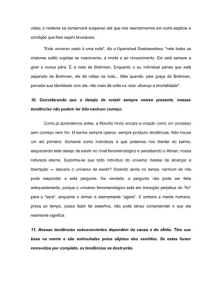 vidas; o restante se conservará suspenso até que nos reencarnemos em outra espécie e
condição que lhes sejam favoráveis.
"Este universo vasto é uma roda", diz o Upanishad Swetaswatara; "nele todas as
criaturas estão sujeitas ao nascimento, à morte e ao renascimento. Ela está sempre a
girar e nunca pára. É a roda de Brahman. Enquanto o eu individual pensa que está
separado de Brahman, ele dá voltas na roda... Mas quando, pela graça de Brahman,
percebe sua identidade com ele, não mais dá volta na roda: alcança a imortalidade".
10. Considerando que o desejo de existir sempre esteve presente, nossas
tendências não podem ter tido nenhum começo.
Como já aprendemos antes, a filosofia hindu encara a criação como um processo
sem começo nem fim. O karma sempre operou, sempre produziu tendências. Não houve
um ato primeiro. Somente como indivíduos é que podemos nos libertar do karma,
esquecendo este desejo de existir no nível fenomenológico e percebendo o Atman, nossa
natureza eterna. Suponha-se que todo indivíduo do universo tivesse de alcançar a
libertação — deixaria o universo de existir? Estando ainda no tempo, nenhum de nós
pode responder a esta pergunta. Na verdade, a pergunta não pode ser feita
adequadamente, porque o universo fenomenológico está em transição perpétua do "foi"
para o "será", enquanto o Atman é eternamente "agora". E embora a mente humana,
presa ao tempo, possa fazer tal assertiva, não pode talvez compreender o que ela
realmente significa.
11. Nossas tendências subconscientes dependem da causa e do efeito. Têm sua
base na mente e são estimuladas pelos objetos dos sentidos. Se estes forem
removidos por completo, as tendências se destruirão.
 