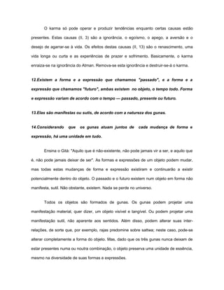 O karma só pode operar e produzir tendências enquanto certas causas estão
presentes. Estas causas (II, 3) são a ignorância, o egoísmo, o apego, a aversão e o
desejo de agarrar-se à vida. Os efeitos destas causas (II, 13) são o renascimento, uma
vida longa ou curta e as experiências de prazer e sofrimento. Basicamente, o karma
enraiza-se na ignorância do Atman. Remova-se esta ignorância e destruir-se-á o karma.
12.Existem a forma e a expressão que chamamos "passado", e a forma e a
expressão que chamamos "futuro", ambas existem no objeto, o tempo todo. Forma
e expressão variam de acordo com o tempo — passado, presente ou futuro.
13.Elas são manifestas ou sutis, de acordo com a natureza dos gunas.
14.Considerando que os gunas atuam juntos de cada mudança de forma e
expressão, há uma unidade em tudo.
Ensina o Gità: "Aquilo que é não-existente, não pode jamais vir a ser, e aquilo que
é, não pode jamais deixar de ser". As formas e expressões de um objeto podem mudar,
mas todas estas mudanças de forma e expressão existiram e continuarão a existir
potencialmente dentro do objeto. O passado e o futuro existem num objeto em forma não
manifesta, sutil. Não obstante, existem. Nada se perde no universo.
Todos os objetos são formados de gunas. Os gunas podem projetar uma
manifestação material, quer dizer, um objeto visível e tangível. Ou podem projetar uma
manifestação sutil, não aparente aos sentidos. Além disso, podem alterar suas inter-
relações, de sorte que, por exemplo, rajas predomine sobre sattwa; neste caso, pode-se
alterar completamente a forma do objeto. Mas, dado que os três gunas nunca deixam de
estar presentes numa ou noutra combinação, o objeto preserva uma unidade de essência,
mesmo na diversidade de suas formas e expressões.
 