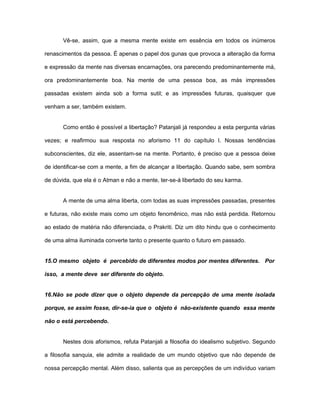 Vê-se, assim, que a mesma mente existe em essência em todos os inúmeros
renascimentos da pessoa. É apenas o papel dos gunas que provoca a alteração da forma
e expressão da mente nas diversas encarnações, ora parecendo predominantemente má,
ora predominantemente boa. Na mente de uma pessoa boa, as más impressões
passadas existem ainda sob a forma sutil; e as impressões futuras, quaisquer que
venham a ser, também existem.
Como então é possível a libertação? Patanjali já respondeu a esta pergunta várias
vezes; e reafirmou sua resposta no aforismo 11 do capítulo I. Nossas tendências
subconscientes, diz ele, assentam-se na mente. Portanto, é preciso que a pessoa deixe
de identificar-se com a mente, a fim de alcançar a libertação. Quando sabe, sem sombra
de dúvida, que ela é o Atman e não a mente, ter-se-á libertado do seu karma.
A mente de uma alma liberta, com todas as suas impressões passadas, presentes
e futuras, não existe mais como um objeto fenomênico, mas não está perdida. Retornou
ao estado de matéria não diferenciada, o Prakriti. Diz um dito hindu que o conhecimento
de uma alma iluminada converte tanto o presente quanto o futuro em passado.
15.O mesmo objeto é percebido de diferentes modos por mentes diferentes. Por
isso, a mente deve ser diferente do objeto.
16.Não se pode dizer que o objeto depende da percepção de uma mente isolada
porque, se assim fosse, dir-se-ia que o objeto é não-existente quando essa mente
não o está percebendo.
Nestes dois aforismos, refuta Patanjali a filosofia do idealismo subjetivo. Segundo
a filosofia sanquia, ele admite a realidade de um mundo objetivo que não depende de
nossa percepção mental. Além disso, salienta que as percepções de um indivíduo variam
 