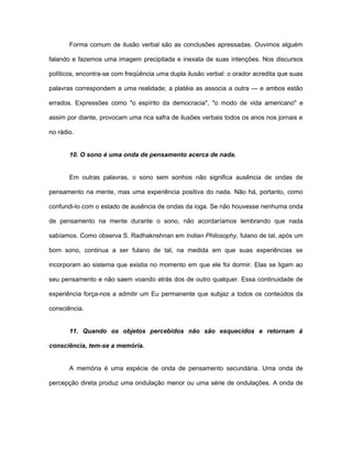 Forma comum de ilusão verbal são as conclusões apressadas. Ouvimos alguém
falando e fazemos uma imagem precipitada e inexata de suas intenções. Nos discursos
políticos, encontra-se com freqüência uma dupla ilusão verbal: o orador acredita que suas
palavras correspondem a uma realidade; a platéia as associa a outra — e ambos estão
errados. Expressões como "o espírito da democracia", "o modo de vida americano" e
assim por diante, provocam uma rica safra de ilusões verbais todos os anos nos jornais e
no rádio.
10. O sono é uma onda de pensamento acerca de nada.
Em outras palavras, o sono sem sonhos não significa ausência de ondas de
pensamento na mente, mas uma experiência positiva do nada. Não há, portanto, como
confundi-lo com o estado de ausência de ondas da ioga. Se não houvesse nenhuma onda
de pensamento na mente durante o sono, não acordaríamos lembrando que nada
sabíamos. Como observa S. Radhaknshnan em Indian Philosophy, fulano de tal, após um
bom sono, continua a ser fulano de tal, na medida em que suas experiências se
incorporam ao sistema que existia no momento em que ele foi dormir. Elas se ligam ao
seu pensamento e não saem voando atrás dos de outro qualquer. Essa continuidade de
experiência força-nos a admitir um Eu permanente que subjaz a todos os conteúdos da
consciência.
11. Quando os objetos percebidos não são esquecidos e retornam à
consciência, tem-se a memória.
A memória é uma espécie de onda de pensamento secundária. Uma onda de
percepção direta produz uma ondulação menor ou uma série de ondulações. A onda de
 