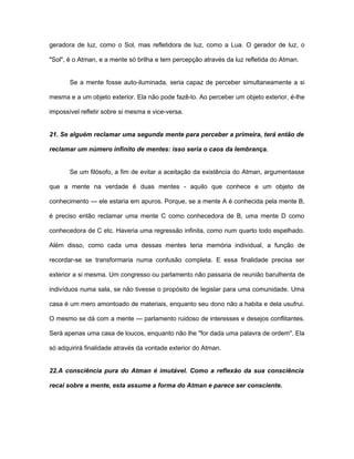 geradora de luz, como o Sol, mas refletidora de luz, como a Lua. O gerador de luz, o
"Sol", é o Atman, e a mente só brilha e tem percepção através da luz refletida do Atman.
Se a mente fosse auto-iluminada, seria capaz de perceber simultaneamente a si
mesma e a um objeto exterior. Ela não pode fazê-lo. Ao perceber um objeto exterior, é-lhe
impossível refletir sobre si mesma e vice-versa.
21. Se alguém reclamar uma segunda mente para perceber a primeira, terá então de
reclamar um número infinito de mentes: isso seria o caos da lembrança.
Se um filósofo, a fim de evitar a aceitação da existência do Atman, argumentasse
que a mente na verdade é duas mentes - aquilo que conhece e um objeto de
conhecimento — ele estaria em apuros. Porque, se a mente A é conhecida pela mente B,
é preciso então reclamar uma mente C como conhecedora de B, uma mente D como
conhecedora de C etc. Haveria uma regressão infinita, como num quarto todo espelhado.
Além disso, como cada uma dessas mentes teria memória individual, a função de
recordar-se se transformaria numa confusão completa. E essa finalidade precisa ser
exterior a si mesma. Um congresso ou parlamento não passaria de reunião barulhenta de
indivíduos numa sala, se não tivesse o propósito de legislar para uma comunidade. Uma
casa é um mero amontoado de materiais, enquanto seu dono não a habita e dela usufrui.
O mesmo se dá com a mente — parlamento ruidoso de interesses e desejos conflitantes.
Será apenas uma casa de loucos, enquanto não lhe "for dada uma palavra de ordem". Ela
só adquirirá finalidade através da vontade exterior do Atman.
22.A consciência pura do Atman é imutável. Como a reflexão da sua consciência
recai sobre a mente, esta assume a forma do Atman e parece ser consciente.
 