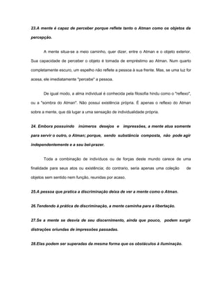 23.A mente é capaz de perceber porque reflete tanto o Atman como os objetos da
percepção.
A mente situa-se a meio caminho, quer dizer, entre o Atman e o objeto exterior.
Sua capacidade de perceber o objeto é tomada de empréstimo ao Atman. Num quarto
completamente escuro, um espelho não reflete a pessoa à sua frente. Mas, se uma luz for
acesa, ele imediatamente "percebe" a pessoa.
De igual modo, a alma individual é conhecida pela filosofia hindu como o "reflexo",
ou a "sombra do Atman". Não possui existência própria. É apenas o reflexo do Atman
sobre a mente, que dá lugar a uma sensação de individualidade própria.
24. Embora possuindo inúmeros desejos e impressões, a mente atua somente
para servir o outro, o Atman; porque, sendo substância composta, não pode agir
independentemente e a seu bel-prazer.
Toda a combinação de indivíduos ou de forças deste mundo carece de uma
finalidade para seus atos ou existência; do contrario, seria apenas uma coleção de
objetos sem sentido nem função, reunidas por acaso.
25.A pessoa que pratica a discriminação deixa de ver a mente como o Atman.
26.Tendendo à prática de discriminação, a mente caminha para a libertação.
27.Se a mente se desvia de seu discernimento, ainda que pouco, podem surgir
distrações oriundas de impressões passadas.
28.Elas podem ser superadas da mesma forma que os obstáculos à iluminação.
 