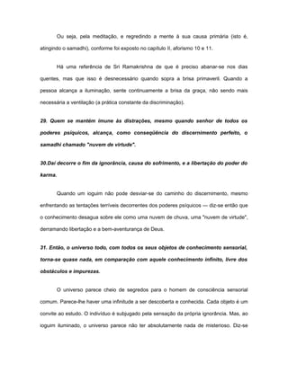 Ou seja, pela meditação, e regredindo a mente à sua causa primária (isto é,
atingindo o samadhi), conforme foi exposto no capítulo II, aforismo 10 e 11.
Há uma referência de Sri Ramakrishna de que é preciso abanar-se nos dias
quentes, mas que isso é desnecessário quando sopra a brisa primaveril. Quando a
pessoa alcança a iluminação, sente continuamente a brisa da graça, não sendo mais
necessária a ventilação (a prática constante da discriminação).
29. Quem se mantém imune às distrações, mesmo quando senhor de todos os
poderes psíquicos, alcança, como conseqüência do discernimento perfeito, o
samadhi chamado "nuvem de virtude".
30.Daí decorre o fim da ignorância, causa do sofrimento, e a libertação do poder do
karma.
Quando um ioguim não pode desviar-se do caminho do discernimento, mesmo
enfrentando as tentações terríveis decorrentes dos poderes psíquicos — diz-se então que
o conhecimento desagua sobre ele como uma nuvem de chuva, uma "nuvem de virtude",
derramando libertação e a bem-aventurança de Deus.
31. Então, o universo todo, com todos os seus objetos de conhecimento sensorial,
torna-se quase nada, em comparação com aquele conhecimento infinito, livre dos
obstáculos e impurezas.
O universo parece cheio de segredos para o homem de consciência sensorial
comum. Parece-lhe haver uma infinitude a ser descoberta e conhecida. Cada objeto é um
convite ao estudo. O indivíduo é subjugado pela sensação da própria ignorância. Mas, ao
ioguim iluminado, o universo parece não ter absolutamente nada de misterioso. Diz-se
 