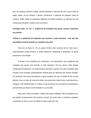 que, se a pessoa conhece a argila, conhece também a natureza de tudo o que é feito de
argila. Assim, se se conhece o Atman, conhece-se a natureza de qualquer coisa do
universo. Então, todas as pesquisas diligentes da ciência parecem os esforços de uma
criança para esvaziar o oceano com uma colher.
32.Chega então ao fim a seqüência de mutações dos gunas, porque cumpriram
sua missão.
33.Esta é a seqüência de mutações que ocorrem a cada momento, mas que são
percebidas somente quando se completa uma série.
Como já se disse (II, 18) os gunas formam este universo de tal modo que o
experimentador possa prová-lo, e assim libertar-se. Alcançada a libertação, os gunas
cumpriram a sua missão.
O tempo é uma seqüência de momentos e, em decorrência, uma seqüência das
mutações dos gunas, que ocorrem a cada momento. Só nos damos conta dessas
"mudanças-de-momento", em determinados intervalos, quando uma série completa delas
resultou numa mutação suficientemente notável para ser aparente aos nossos sentidos.
Por exemplo, não temos consciência, a cada momento, de que um botão de flor se está
abrindo; mas, ao cabo de uma série deles, que pode levar várias horas, reconhecemos a
mutação, a flor desabrochada. O mesmo se dá ao término de uma série de impressões e
pensamentos que levam a uma decisão ou a uma idéia.
Mas, para a alma iluminada, o tempo não possui realidade. Não há seqüência em
seu padrão de pensamento. Ela controla o tempo, por assim dizer, e conhece o passado,
o presente e o futuro, como um clarão no eterno agora (III, 53).
 