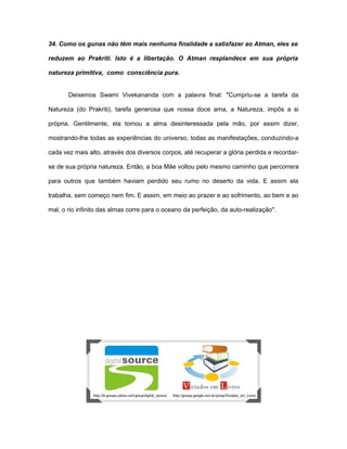 34. Como os gunas não têm mais nenhuma finalidade a satisfazer ao Atman, eles se
reduzem ao Prakriti. Isto é a libertação. O Atman resplandece em sua própria
natureza primitiva, como consciência pura.
Deixemos Swami Vivekananda com a palavra final: "Cumpriu-se a tarefa da
Natureza (do Prakriti), tarefa generosa que nossa doce ama, a Natureza, impôs a si
própria. Gentilmente, ela tomou a alma desinteressada pela mão, por assim dizer,
mostrando-lhe todas as experiências do universo, todas as manifestações, conduzindo-a
cada vez mais alto, através dos diversos corpos, até recuperar a glória perdida e recordar-
se de sua própria natureza. Então, a boa Mãe voltou pelo mesmo caminho que percorrera
para outros que também haviam perdido seu rumo no deserto da vida. E assim ela
trabalha, sem começo nem fim. E assim, em meio ao prazer e ao sofrimento, ao bem e ao
mal, o rio infinito das almas corre para o oceano da perfeição, da auto-realização".
 