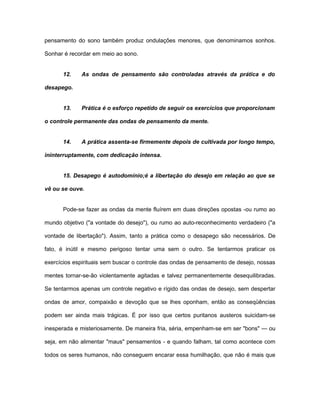 pensamento do sono também produz ondulações menores, que denominamos sonhos.
Sonhar é recordar em meio ao sono.
12. As ondas de pensamento são controladas através da prática e do
desapego.
13. Prática é o esforço repetido de seguir os exercícios que proporcionam
o controle permanente das ondas de pensamento da mente.
14. A prática assenta-se firmemente depois de cultivada por longo tempo,
ininterruptamente, com dedicação intensa.
15. Desapego é autodomínio;é a libertação do desejo em relação ao que se
vê ou se ouve.
Pode-se fazer as ondas da mente fluírem em duas direções opostas -ou rumo ao
mundo objetivo ("a vontade do desejo"), ou rumo ao auto-reconhecimento verdadeiro ("a
vontade de libertação"). Assim, tanto a prática como o desapego são necessários. De
fato, é inútil e mesmo perigoso tentar uma sem o outro. Se tentarmos praticar os
exercícios espirituais sem buscar o controle das ondas de pensamento de desejo, nossas
mentes tornar-se-ão violentamente agitadas e talvez permanentemente desequilibradas.
Se tentarmos apenas um controle negativo e rígido das ondas de desejo, sem despertar
ondas de amor, compaixão e devoção que se lhes oponham, então as conseqüências
podem ser ainda mais trágicas. É por isso que certos puritanos austeros suicidam-se
inesperada e misteriosamente. De maneira fria, séria, empenham-se em ser "bons" — ou
seja, em não alimentar "maus" pensamentos - e quando falham, tal como acontece com
todos os seres humanos, não conseguem encarar essa humilhação, que não é mais que
 