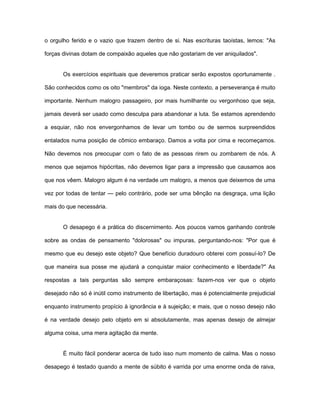 o orgulho ferido e o vazio que trazem dentro de si. Nas escrituras taoístas, lemos: "As
forças divinas dotam de compaixão aqueles que não gostariam de ver aniquilados".
Os exercícios espirituais que deveremos praticar serão expostos oportunamente .
São conhecidos como os oito "membros" da ioga. Neste contexto, a perseverança é muito
importante. Nenhum malogro passageiro, por mais humilhante ou vergonhoso que seja,
jamais deverá ser usado como desculpa para abandonar a luta. Se estamos aprendendo
a esquiar, não nos envergonhamos de levar um tombo ou de sermos surpreendidos
entalados numa posição de cômico embaraço. Damos a volta por cima e recomeçamos.
Não devemos nos preocupar com o fato de as pessoas rirem ou zombarem de nós. A
menos que sejamos hipócritas, não devemos ligar para a impressão que causamos aos
que nos vêem. Malogro algum é na verdade um malogro, a menos que deixemos de uma
vez por todas de tentar — pelo contrário, pode ser uma bênção na desgraça, uma lição
mais do que necessária.
O desapego é a prática do discernimento. Aos poucos vamos ganhando controle
sobre as ondas de pensamento "dolorosas" ou impuras, perguntando-nos: "Por que é
mesmo que eu desejo este objeto? Que benefício duradouro obterei com possuí-lo? De
que maneira sua posse me ajudará a conquistar maior conhecimento e liberdade?" As
respostas a tais perguntas são sempre embaraçosas: fazem-nos ver que o objeto
desejado não só é inútil como instrumento de libertação, mas é potencialmente prejudicial
enquanto instrumento propício à ignorância e à sujeição; e mais, que o nosso desejo não
é na verdade desejo pelo objeto em si absolutamente, mas apenas desejo de almejar
alguma coisa, uma mera agitação da mente.
É muito fácil ponderar acerca de tudo isso num momento de calma. Mas o nosso
desapego é testado quando a mente de súbito é varrida por uma enorme onda de raiva,
 