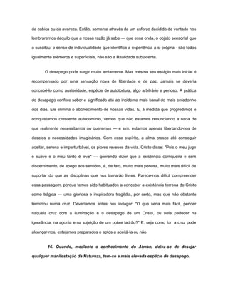 de cobiça ou de avareza. Então, somente através de um esforço decidido de vontade nos
lembraremos daquilo que a nossa razão já sabe — que essa onda, o objeto sensorial que
a suscitou, o senso de individualidade que identifica a experiência a si própria - são todos
igualmente efêmeros e superficiais, não são a Realidade subjacente.
O desapego pode surgir muito lentamente. Mas mesmo seu estágio mais inicial é
recompensado por uma sensação nova de liberdade e de paz. Jamais se deveria
concebê-lo como austeridade, espécie de autotortura, algo arbitrário e penoso. A prática
do desapego confere sabor e significado até ao incidente mais banal do mais enfadonho
dos dias. Ele elimina o aborrecimento de nossas vidas. E, à medida que progredimos e
conquistamos crescente autodomínio, vemos que não estamos renunciando a nada de
que realmente necessitamos ou queremos — e sim, estamos apenas libertando-nos de
desejos e necessidades imaginários. Com esse espírito, a alma cresce até conseguir
aceitar, serena e imperturbável, os piores reveses da vida. Cristo disse: "Pois o meu jugo
é suave e o meu fardo é leve" — querendo dizer que a existência corriqueira e sem
discernimento, de apego aos sentidos, é, de fato, muito mais penosa, muito mais difícil de
suportar do que as disciplinas que nos tornarão livres. Parece-nos difícil compreender
essa passagem, porque temos sido habituados a conceber a existência terrena de Cristo
como trágica — uma gloriosa e inspiradora tragédia, por certo, mas que não obstante
terminou numa cruz. Deveríamos antes nos indagar: "O que seria mais fácil, pender
naquela cruz com a iluminação e o desapego de um Cristo, ou nela padecer na
ignorância, na agonia e na sujeição de um pobre ladrão?" E, seja como for, a cruz pode
alcançar-nos, estejamos preparados e aptos a aceitá-la ou não.
16. Quando, mediante o conhecimento do Atman, deixa-se de desejar
qualquer manifestação da Natureza, tem-se a mais elevada espécie de desapego.
 