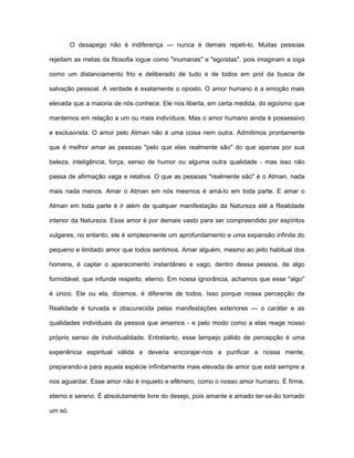 O desapego não é indiferença — nunca é demais repeti-lo. Muitas pessoas
rejeitam as metas da filosofia iogue como "inumanas" e "egoístas", pois imaginam a ioga
como um distanciamento frio e deliberado de tudo e de todos em prol da busca de
salvação pessoal. A verdade é exatamente o oposto. O amor humano é a emoção mais
elevada que a maioria de nós conhece. Ele nos liberta, em certa medida, do egoísmo que
mantemos em relação a um ou mais indivíduos. Mas o amor humano ainda é possessivo
e exclusivista. O amor pelo Atman não é uma coisa nem outra. Admitimos prontamente
que é melhor amar as pessoas "pelo que elas realmente são" do que apenas por sua
beleza, inteligência, força, senso de humor ou alguma outra qualidade - mas isso não
passa de afirmação vaga e relativa. O que as pessoas "realmente são" é o Atman, nada
mais nada menos. Amar o Atman em nós mesmos é amá-lo em toda parte. E amar o
Atman em toda parte é ir além de qualquer manifestação da Natureza até a Realidade
interior da Natureza. Esse amor é por demais vasto para ser compreendido por espíritos
vulgares; no entanto, ele é simplesmente um aprofundamento e uma expansão infinita do
pequeno e limitado amor que todos sentimos. Amar alguém, mesmo ao jeito habitual dos
homens, é captar o aparecimento instantâneo e vago, dentro dessa pessoa, de algo
formidável, que infunde respeito, eterno. Em nossa ignorância, achamos que esse "algo"
é único. Ele ou ela, dizemos, é diferente de todos. Isso porque nossa percepção de
Realidade é turvada e obscurecida pelas manifestações exteriores — o caráter e as
qualidades individuais da pessoa que amamos - e pelo modo como a elas reage nosso
próprio senso de individualidade. Entretanto, esse lampejo pálido de percepção é uma
experiência espiritual válida e deveria encorajar-nos a purificar a nossa mente,
preparando-a para aquela espécie infinitamente mais elevada de amor que está sempre a
nos aguardar. Esse amor não é inquieto e efêmero, como o nosso amor humano. É firme,
eterno e sereno. É absolutamente livre do desejo, pois amante e amado ter-se-ão tornado
um só.
 
