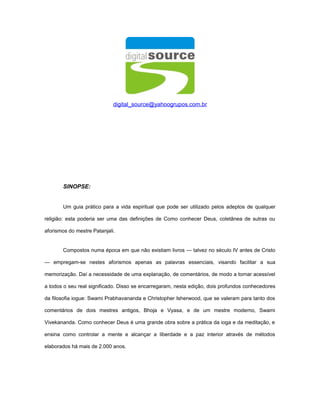 digital_source@yahoogrupos.com.br
SINOPSE:
Um guia prático para a vida espiritual que pode ser utilizado pelos adeptos de qualquer
religião: esta poderia ser uma das definições de Como conhecer Deus, coletânea de sutras ou
aforismos do mestre Patanjali.
Compostos numa época em que não existiam livros — talvez no século IV antes de Cristo
— empregam-se nestes aforismos apenas as palavras essenciais, visando facilitar a sua
memorização. Daí a necessidade de uma explanação, de comentários, de modo a tornar acessível
a todos o seu real significado. Disso se encarregaram, nesta edição, dois profundos conhecedores
da filosofia iogue: Swami Prabhavananda e Christopher Isherwood, que se valeram para tanto dos
comentários de dois mestres antigos, Bhoja e Vyasa, e de um mestre moderno, Swami
Vivekananda. Como conhecer Deus é uma grande obra sobre a prática da ioga e da meditação, e
ensina como controlar a mente e alcançar a liberdade e a paz interior através de métodos
elaborados há mais de 2.000 anos.
 
