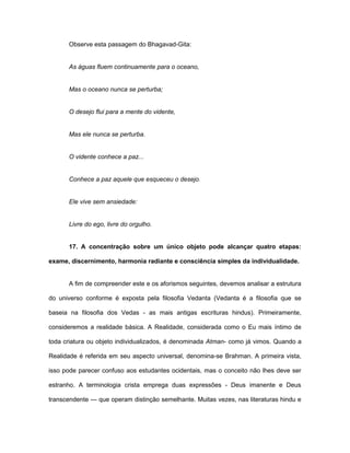 Observe esta passagem do Bhagavad-Gita:
As águas fluem continuamente para o oceano,
Mas o oceano nunca se perturba;
O desejo flui para a mente do vidente,
Mas ele nunca se perturba.
O vidente conhece a paz...
Conhece a paz aquele que esqueceu o desejo.
Ele vive sem ansiedade:
Livre do ego, livre do orgulho.
17. A concentração sobre um único objeto pode alcançar quatro etapas:
exame, discernimento, harmonia radiante e consciência simples da individualidade.
A fim de compreender este e os aforismos seguintes, devemos analisar a estrutura
do universo conforme é exposta pela filosofia Vedanta (Vedanta é a filosofia que se
baseia na filosofia dos Vedas - as mais antigas escrituras hindus). Primeiramente,
consideremos a realidade básica. A Realidade, considerada como o Eu mais íntimo de
toda criatura ou objeto individualizados, é denominada Atman- como já vimos. Quando a
Realidade é referida em seu aspecto universal, denomina-se Brahman. A primeira vista,
isso pode parecer confuso aos estudantes ocidentais, mas o conceito não lhes deve ser
estranho. A terminologia crista emprega duas expressões - Deus imanente e Deus
transcendente — que operam distinção semelhante. Muitas vezes, nas literaturas hindu e
 